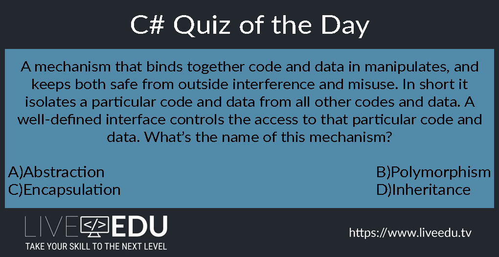 C# Quiz: A mechanism that binds together code and data in manipulates, and keeps both safe from outside interference and misuse. In short it isolates a particular code and data from all other codes and data. A well-defined interface controls the access to that particular code and data. What’s the name of this mechanism?